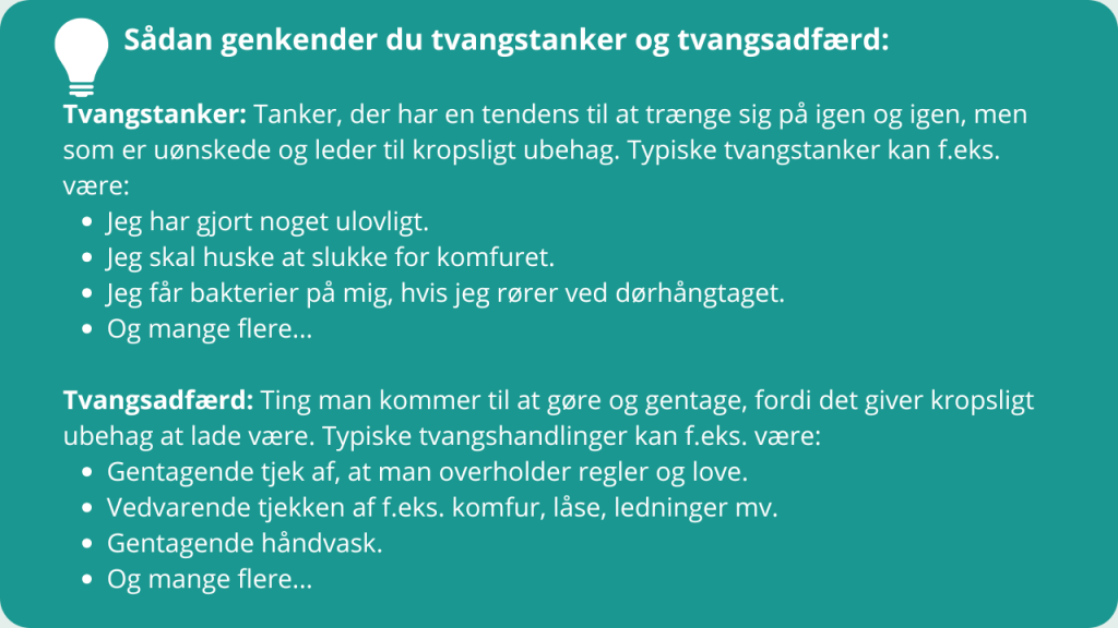 Sådan genkender du tvangstanker og tvangsadfærd:
Tvangstanker: Tanker, der har en tendens til at trænge sig på igen og igen, men som er uønskede og leder til kropsligt ubehag. Typiske tvangstanker kan f.eks. være:
Jeg har gjort noget ulovligt.
Jeg skal huske at slukke for komfuret.
Jeg får bakterier på mig, hvis jeg rører ved dørhångtaget.
Og mange flere...
Tvangsadfærd: Ting man kommer til at gøre og gentage, fordi det giver kropsligt ubehag at lade være. Typiske tvangshandlinger kan f.eks. være:
Gentagende tjek af, at man overholder regler og love.
Vedvarende tjekken af f.eks. komfur, låse, ledninger mv.
Gentagende håndvask.
Og mange flere...
