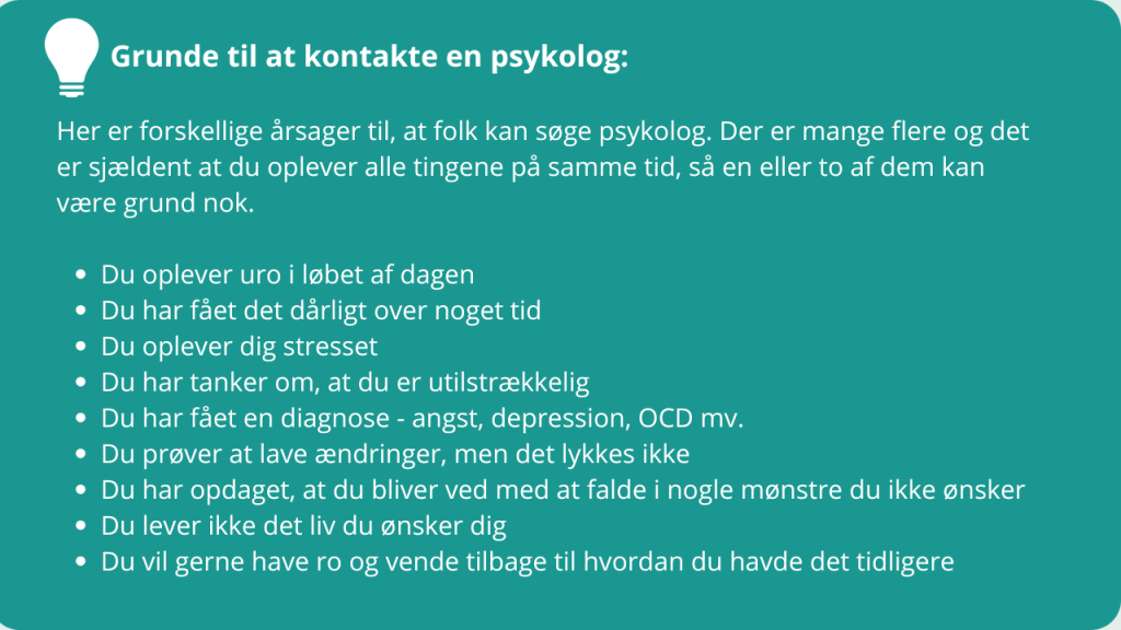 Grunde til at kontakte en psykolog:

Her er forskellige årsager til, at folk kan søge psykolog. Der er mange flere og det er sjældent at du oplever alle tingene på samme tid, så en eller to af dem kan være grund nok.

Du oplever uro i løbet af dagen
Du har fået det dårligt over noget tid
Du oplever dig stresset
Du har tanker om, at du er utilstrækkelig
Du har fået en diagnose - angst, depression, OCD mv.
Du prøver at lave ændringer, men det lykkes ikke
Du har opdaget, at du bliver ved med at falde i nogle mønstre du ikke ønsker
Du lever ikke det liv du ønsker dig
Du vil gerne have ro og vende tilbage til hvordan du havde det tidligere