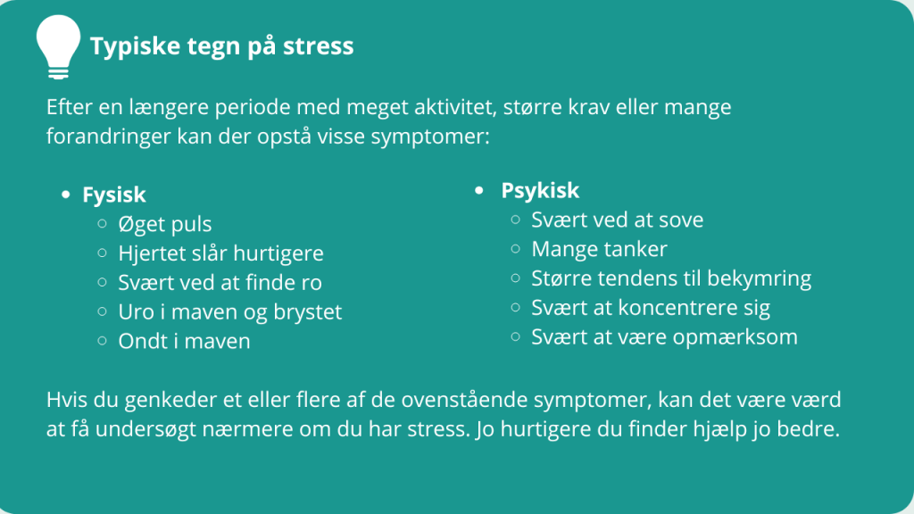 Typiske tegn på stress
Efter en længere periode med meget aktivitet, større krav eller mange forandringer kan der opstå visse symptomer:
Fysisk
Øget puls
Hjertet slår hurtigere
Svært ved at finde ro
Uro i maven og brystet
Ondt i maven
Psykisk
Svært ved at sove
Mange tanker
Større tendens til bekymring
Svært at koncentrere sig
Svært at være opmærksom
Hvis du genkeder et eller flere af de ovenstående symptomer, kan det være værd at få undersøgt nærmere om du har stress. Jo hurtigere du finder hjælp jo bedre.