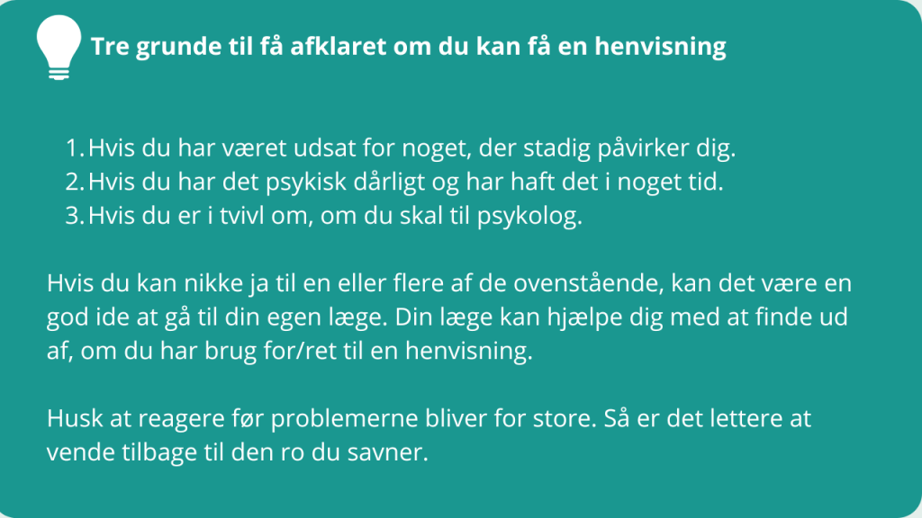 Tre grunde til få afklaret om du kan få en henvisning
Hvis du har været udsat for noget, der stadig påvirker dig.
Hvis du har det psykisk dårligt og har haft det i noget tid.
Hvis du er i tvivl om, om du skal til psykolog.
Hvis du kan nikke ja til en eller flere af de ovenstående, kan det være en god ide at gå til din egen læge. Din læge kan hjælpe dig med at finde ud af, om du har brug for/ret til en henvisning.
Husk at reagere før problemerne bliver for store. Så er det lettere at vende tilbage til den ro du savner.